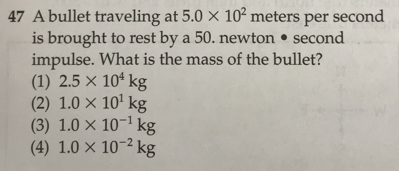 47 A bullet traveling at 5.0 X 102 meters per second
is brought to rest by a 50. newton • second
impulse. What is the mass of the bullet?
(1) 2.5 × 10ª kg
(2) 1.0 × 10' kg
(3) 1.0 × 10¬1 kg
(4) 1.0 × 10-² kg

