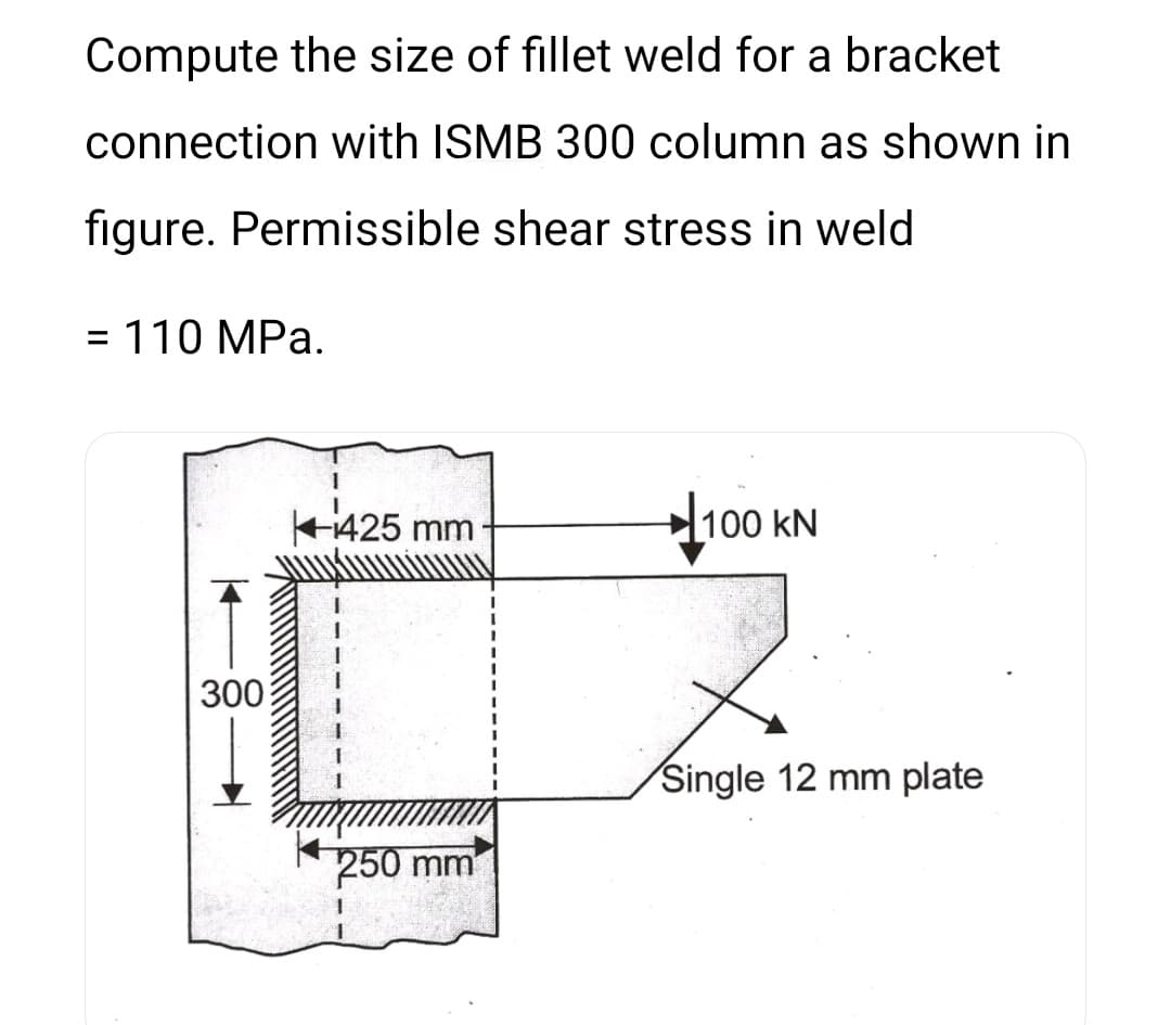 Compute the size of fillet weld for a bracket
connection with ISMB 300 column as shown in
figure. Permissible shear stress in weld
= 110 MPa.
%3D
425 mm
100 kN
300
Single 12 mm plate
250 mm
