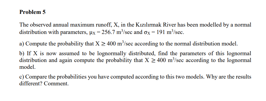 Problem 5
The observed annual maximum runoff, X, in the Kızılırmak River has been modelled by a normal
distribution with parameters, µx = 256.7 m³/sec and ox = 191 m³/sec.
a) Compute the probability that X > 400 m³/sec according to the normal distribution model.
b) If X is now assumed to be lognormally distributed, find the parameters of this lognormal
distribution and again compute the probability that X > 400 m³/sec according to the lognormal
model.
c) Compare the probabilities you have computed according to this two models. Why are the results
different? Comment.
