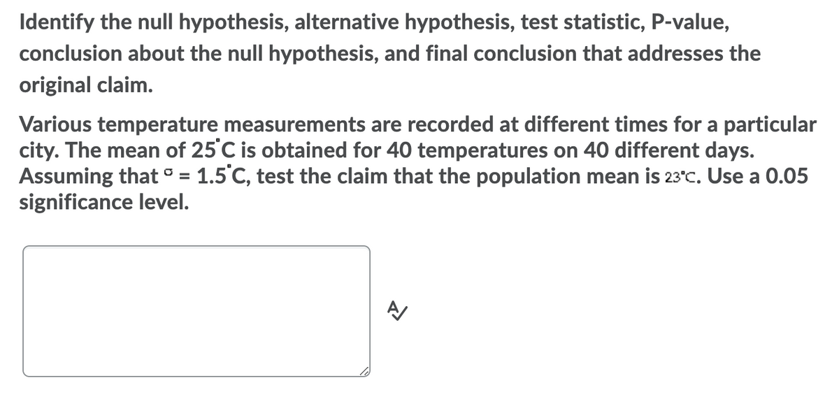Identify the null hypothesis, alternative hypothesis, test statistic, P-value,
conclusion about the null hypothesis, and final conclusion that addresses the
original claim.
Various temperature measurements are recorded at different times for a particular
city. The mean of 25°C is obtained for 40 temperatures on 40 different days.
Assuming that ° = 1.5°C, test the claim that the population mean is 23°c. Use a 0.05
significance level.
%3D
