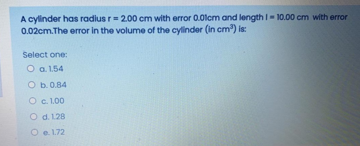 A cylinder has radius r = 2.00 cm with error 0.01cm and length I = 10.00 cm with error
0.02cm.The error in the volume of the cylinder (in cm) is:
Select one:
O a. 1.54
O b. 0.84
O c. 1.00
O d. 1.28
O e. 1.72
