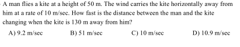 A man flies a kite at a height of 50 m. The wind carries the kite horizontally away from
him at a rate of 10 m/sec. How fast is the distance between the man and the kite
changing when the kite is 130 m away from him?
A) 9.2 m/sec
B) 51 m/sec
C) 10 m/sec
D) 10.9 m/sec
