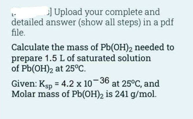 ] Upload your complete and
detailed answer (show all steps) in a pdf
file.
Calculate the mass of Pb(OH)2 needed to
prepare 1.5 L of saturated solution
of Pb(OH)2 at 25°C.
Given: Ksp = 4.2 x 10-36 at 25°C, and
Molar mass of Pb(OH)2 is 241 g/mol.