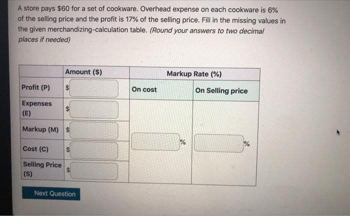 A store pays $60 for a set of cookware. Overhead expense on each cookware is 6%
of the selling price and the profit is 17% of the selling price. Fill in the missing values in
the given merchandizing-calculation table. (Round your answers to two decimal
places if needed)
Profit (P)
Amount ($)
Expenses
(E)
Markup (M) $
Cost (C)
Selling Price
(S)
$
S
SA
Next Question
On cost
Markup Rate (%)
%
On Selling price
%