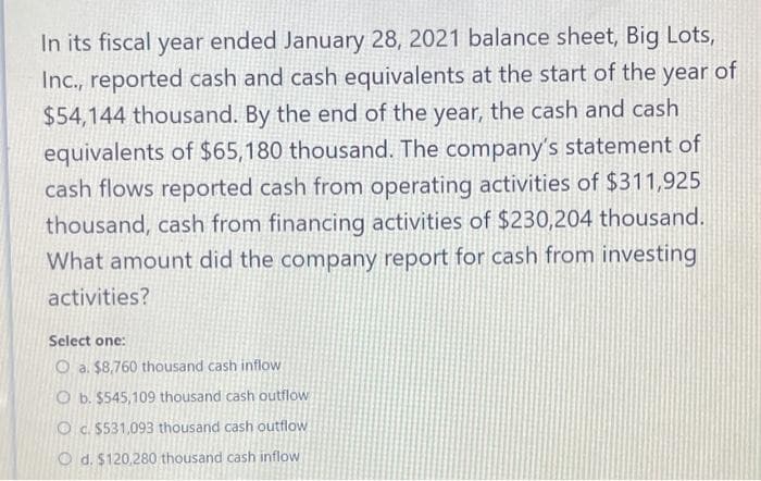 In its fiscal year ended January 28, 2021 balance sheet, Big Lots,
Inc., reported cash and cash equivalents at the start of the year of
$54,144 thousand. By the end of the year, the cash and cash
equivalents of $65,180 thousand. The company's statement of
cash flows reported cash from operating activities of $311,925
thousand, cash from financing activities of $230,204 thousand.
What amount did the company report for cash from investing
activities?
Select one:
Oa. $8,760 thousand cash inflow a
O b. $545,109 thousand cash outflow
c. $531,093 thousand cash outflow
Od. $120,280 thousand cash inflow