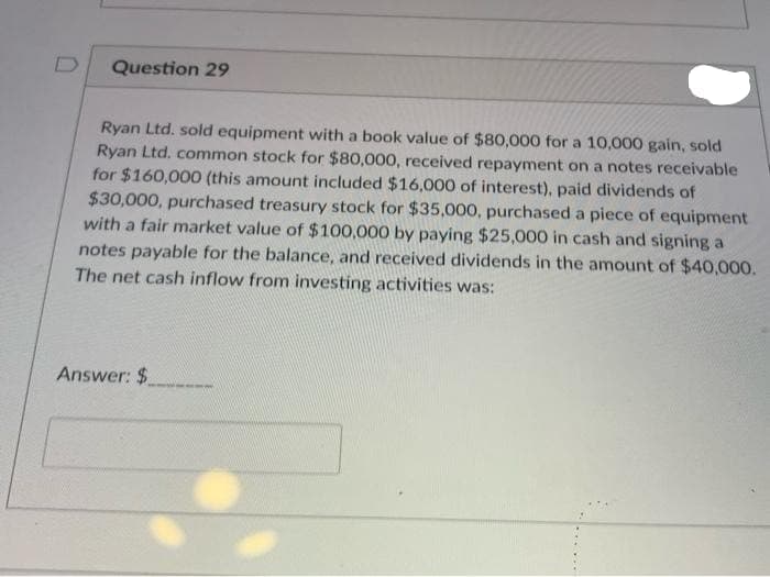 Question 29
Ryan Ltd. sold equipment with a book value of $80,000 for a 10,000 gain, sold
Ryan Ltd. common stock for $80,000, received repayment on a notes receivable
for $160,000 (this amount included $16,000 of interest), paid dividends of
$30,000, purchased treasury stock for $35,000, purchased a piece of equipment
with a fair market value of $100,000 by paying $25,000 in cash and signing a
notes payable for the balance, and received dividends in the amount of $40,000.
The net cash inflow from investing activities was:
Answer: $