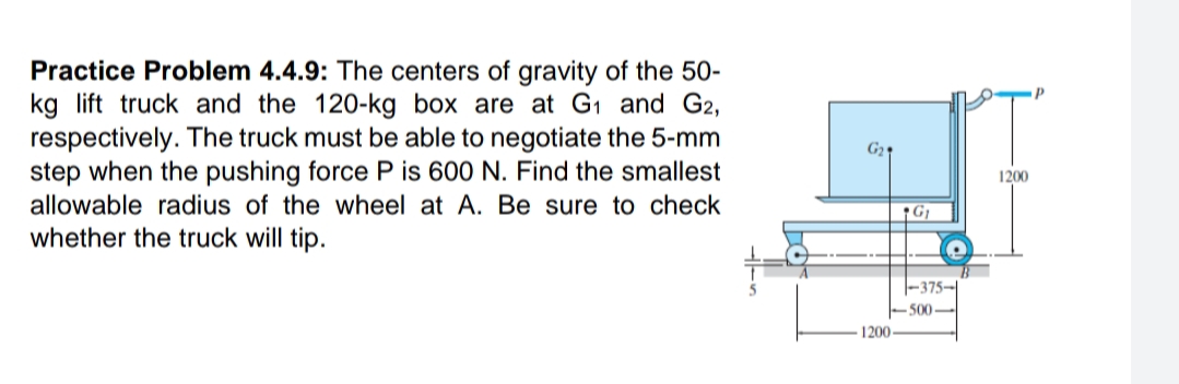 Practice Problem 4.4.9: The centers of gravity of the 50-
kg lift truck and the 120-kg box are at G1 and G2,
respectively. The truck must be able to negotiate the 5-mm
step when the pushing force P is 600 N. Find the smallest
1200
allowable radius of the wheel at A. Be sure to check
whether the truck will tip.
-375-
500
1200
