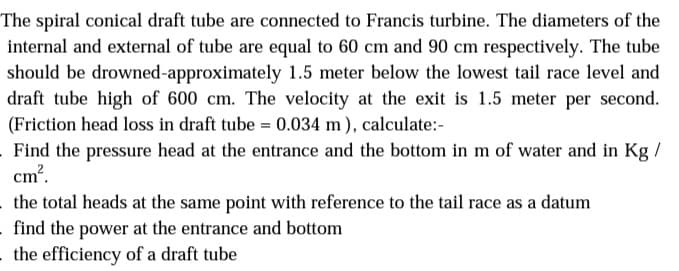 The spiral conical draft tube are connected to Francis turbine. The diameters of the
internal and external of tube are equal to 60 cm and 90 cm respectively. The tube
should be drowned-approximately 1.5 meter below the lowest tail race level and
draft tube high of 600 cm. The velocity at the exit is 1.5 meter per second.
(Friction head loss in draft tube = 0.034 m ), calculate:-
Find the pressure head at the entrance and the bottom in m of water and in Kg /
cm?.
the total heads at the same point with reference to the tail race as a datum
find the power at the entrance and bottom
the efficiency of a draft tube
