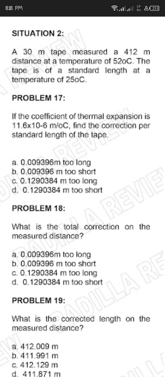 8:18 PM
3lll A(23]
SITUATION 2:
A 30 m tape measured a 412 m
distance at a temperature of 520C. The
tape is of a standard length at a
temperature of 250C.
PROBLEM 17:
If the coefficient of thermal expansion is
11.6x10-6 m/oC, find the correction per
standard length of the tape.
a. 0.009396m too long
b. 0.009396 m too short
c. 0.1290384 m too long
d. 0.1290384 m too short
PROBLEM 18:
REVIE
What is the total correction on the
measured distance?
a. 0.009396m too long
b. 0.009396 m too short
c. 0.1290384 m too long
d. 0.1290384 m too short
ILLA RE
PROBLEM 19:
What is the corrected length on the
measured distance?
a. 412.009 m
b. 411.991 m
C. 412.129 m
d. 411.871 m
