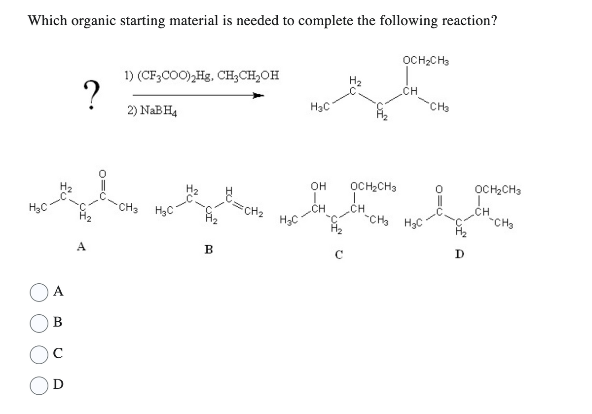 Which organic starting material is needed to complete the following reaction?
H₂C
A
B
C
D
?
H₂
A
1) (CF3COO)₂Hg, CH₂CH₂OH
2) NaBH4
CH3
H₂C
B
=CH₂
H3C
H3C
OH
T
CH
H₂
с
H₂
F1₂
OCH₂CH3
I
CH
CH3
OCH₂CH3
CH
H3C
CH3
H₂
D
OCH₂CH3
T
.CH
CH3