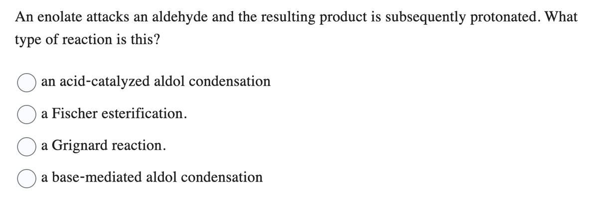 An enolate attacks an aldehyde and the resulting product is subsequently protonated. What
type of reaction is this?
an acid-catalyzed aldol condensation
a Fischer esterification.
a Grignard reaction.
a base-mediated aldol condensation