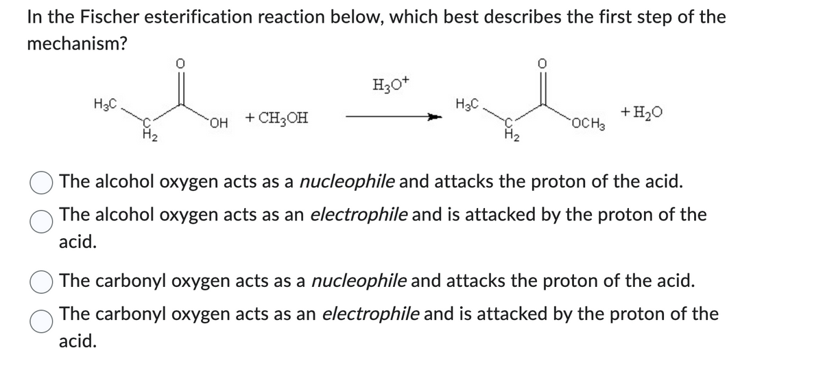 In the Fischer esterification reaction below, which best describes the first step of the
mechanism?
H3C
OH
+ CH3OH
H3O+
H3C
OCH3
+ H₂O
The alcohol oxygen acts as a nucleophile and attacks the proton of the acid.
The alcohol oxygen acts as an electrophile and is attacked by the proton of the
acid.
The carbonyl oxygen acts as a nucleophile and attacks the proton of the acid.
The carbonyl oxygen acts as an electrophile and is attacked by the proton of the
acid.