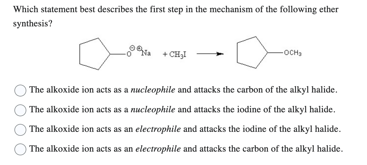 Which statement best describes the first step in the mechanism of the following ether
synthesis?
Na
+ CH₂I
-OCH3
The alkoxide ion acts as a nucleophile and attacks the carbon of the alkyl halide.
The alkoxide ion acts as a nucleophile and attacks the iodine of the alkyl halide.
The alkoxide ion acts as an electrophile and attacks the iodine of the alkyl halide.
The alkoxide ion acts as an electrophile and attacks the carbon of the alkyl halide.