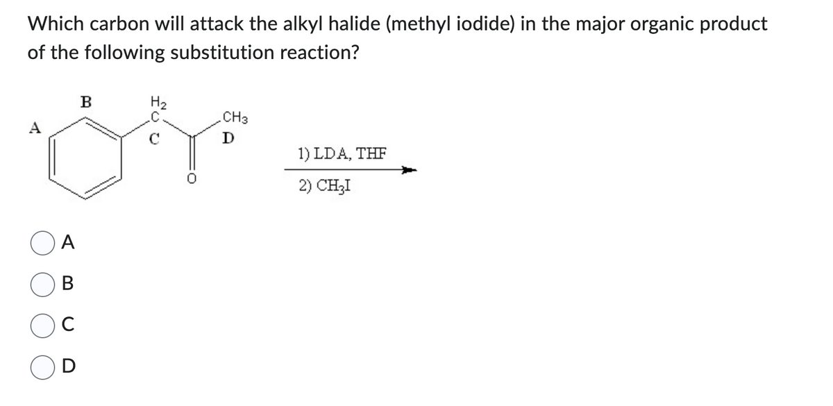 Which carbon will attack the alkyl halide (methyl iodide) in the major organic product
of the following substitution reaction?
A
A
B
с
D
B
H₂
с
CH3
D
1) LDA, THF
2) CH₂I