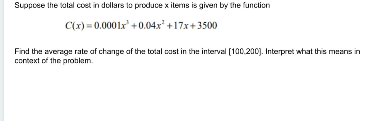 Suppose the total cost in dollars to produce x items is given by the function
C(x) = 0.0001x³ +0.04x² +17x+3500
Find the average rate of change of the total cost in the interval [100,200]. Interpret what this means in
context of the problem.
