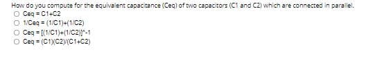 How do you compute for the equivalent capacitance (Ceq) of two capacitors (C1 and C2) which are connected in parallel.
O Ceq = C1+C2
O 1/Ceq = (1/C1)+(1/C2)
O Ceg = [(1/C1)+(1/C2)-1
O Ceq = (C1(C2N(C1+C2)
