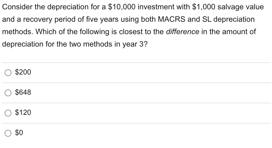 Consider the depreciation for a $10,000 investment with $1,000 salvage value
and a recovery period of five years using both MACRS and SL depreciation
methods. Which of the following is closest to the difference in the amount of
depreciation for the two methods in year 3?
$200
$648
$120
$0