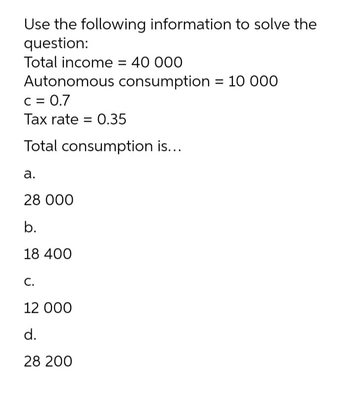Use the following information to solve the
question:
Total income = 40 000
Autonomous consumption = 10 000
C = 0.7
Tax rate = 0.35
Total consumption is...
а.
28 000
b.
18 400
С.
12 000
d.
28 200
