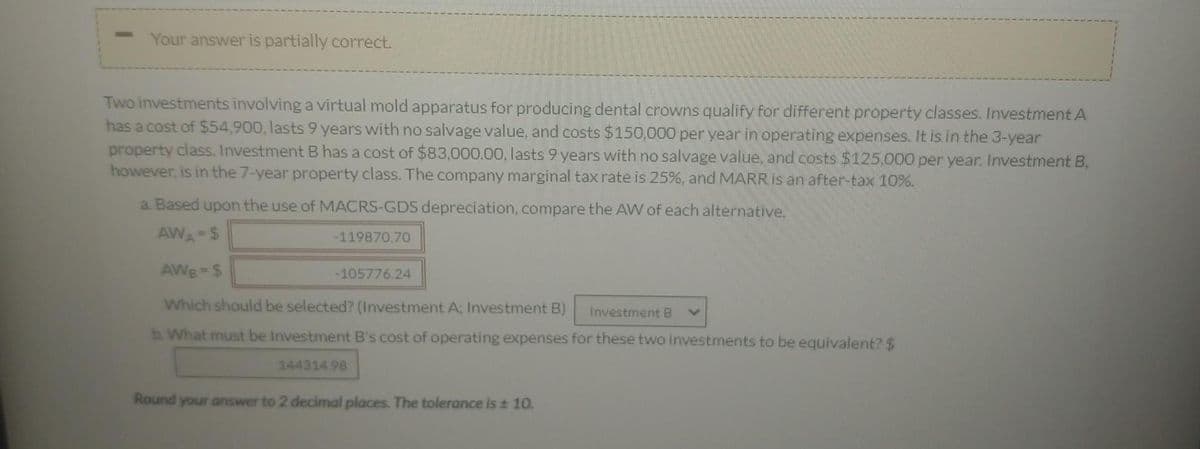 Your answer is partially correct.
Two investments involving a virtual mold apparatus for producing dental crowns qualify for different property classes. Investment A
has a cost of $54,900, lasts 9 years with no salvage value, and costs $150,000 per year in operating expenses. It is in the 3-year
property class. Investment B has a cost of $83,000.00, lasts 9 years with no salvage value, and costs $125,000 per year. Investment B,
however, is in the 7-year property class. The company marginal tax rate is 25%, and MARR Is an after-tax 10%%.
a. Based upon the use of MACRS-GDS depreciation, compare the AWW of each alternative.
AWA=$
-119870.70
AWB $
-105776.24
Which should be selected? (Investment A; Investment B)
Investment B
b. What must be Investment B's cost of operating expenses for these two investments to be equivalent? $
144314 98
Round your answer to 2 decimal places. The tolerance is 10.
