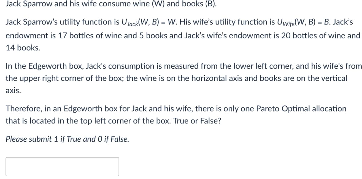 Jack Sparrow and his wife consume wine (W) and books (B).
Jack Sparrow's utility function is Ujack(W, B) = W. His wife's utility function is Uwife(W, B) = B. Jack's
endowment is 17 bottles of wine and 5 books and Jack's wife's endowment is 20 bottles of wine and
14 books.
In the Edgeworth box, Jack's consumption is measured from the lower left corner, and his wife's from
the upper right corner of the box; the wine is on the horizontal axis and books are on the vertical
axis.
Therefore, in an Edgeworth box for Jack and his wife, there is only one Pareto Optimal allocation
that is located in the top left corner of the box. True or False?
Please submit 1 if True and O if False.