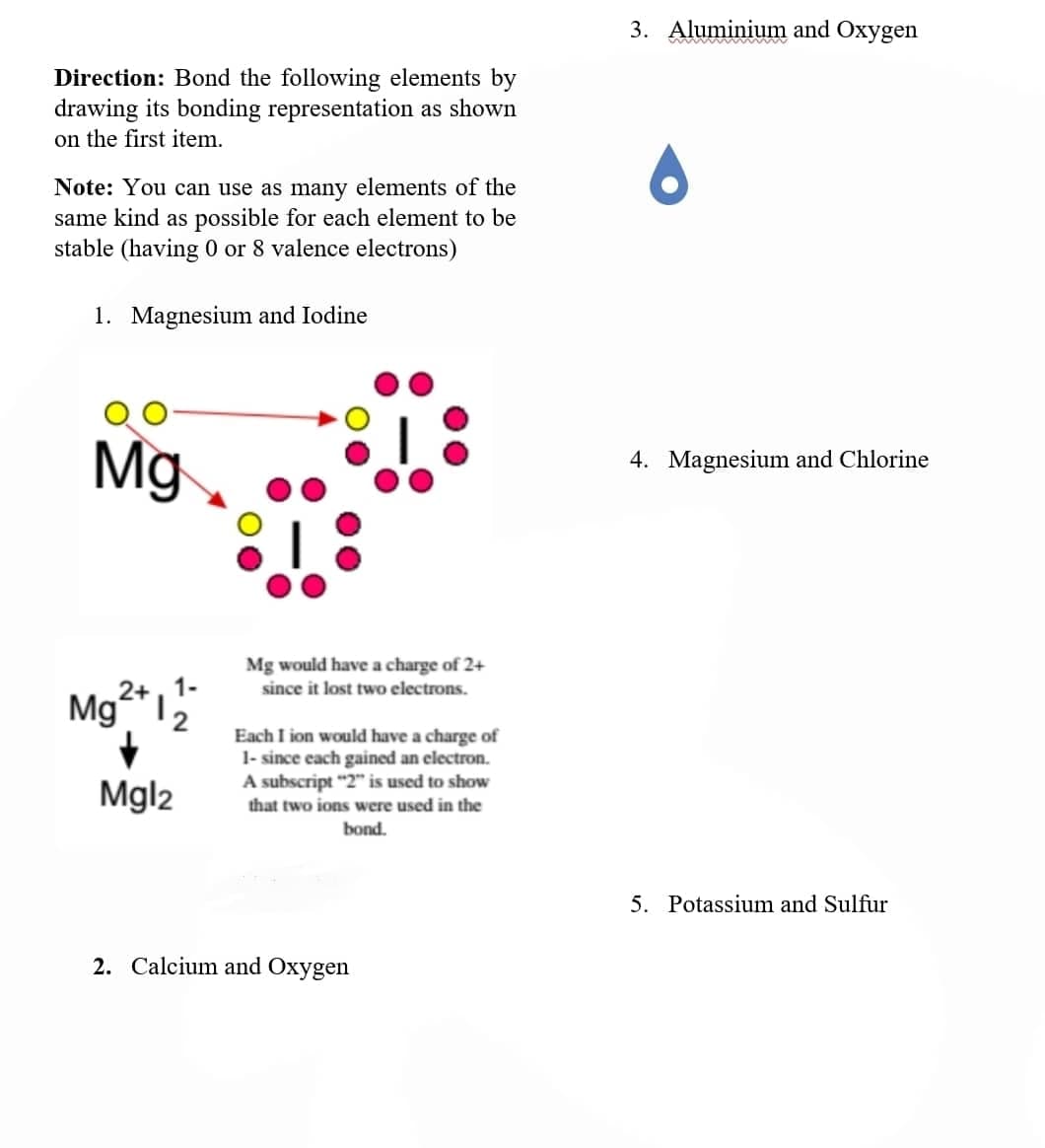 Direction: Bond the following elements by
drawing its bonding representation as shown
on the first item.
Note: You can use as many elements of the
same kind as possible for each element to be
stable (having 0 or 8 valence electrons)
1. Magnesium and Iodine
Mg
Mg
+
Mgl2
Mg would have a charge of 2+
since it lost two electrons.
Each I ion would have a charge of
1- since each gained an electron.
A subscript "2" is used to show
that two ions were used in the
bond.
2. Calcium and Oxygen
3. Aluminium and Oxygen
4. Magnesium and Chlorine
5. Potassium and Sulfur