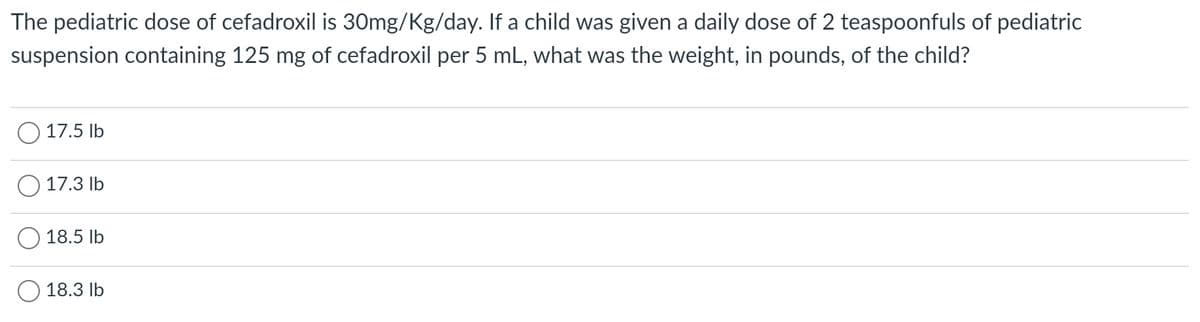 The pediatric dose of cefadroxil is 30mg/Kg/day. If a child was given a daily dose of 2 teaspoonfuls of pediatric
suspension containing 125 mg of cefadroxil per 5 mL, what was the weight, in pounds, of the child?
17.5 lb
17.3 lb
18.5 lb
18.3 lb