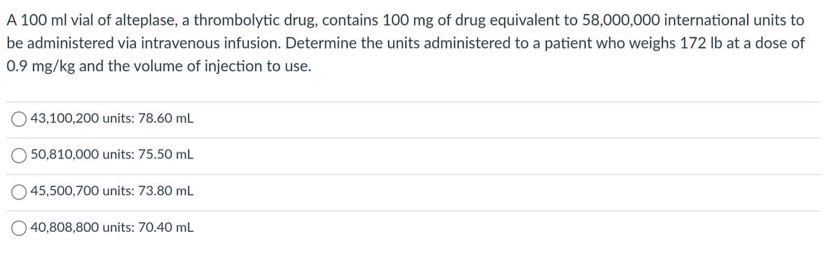 A 100 ml vial of alteplase, a thrombolytic drug, contains 100 mg of drug equivalent to 58,000,000 international units to
be administered via intravenous infusion. Determine the units administered to a patient who weighs 172 lb at a dose of
0.9 mg/kg and the volume of injection to use.
43,100,200 units: 78.60 mL
50,810,000 units: 75.50 mL
O45,500,700 units: 73.80 mL
40,808,800 units: 70.40 mL