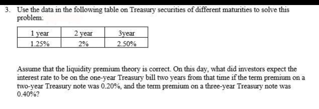 3. Use the data in the following table on Treasury securities of different maturities to solve this
problem:
1 year
2 year
Зуеar
1.25%
2%
2.50%
Assume that the liquidity premium theory is correct. On this day, what did investors expect the
interest rate to be on the one-year Treasury bill two years from that time if the term premium on a
two-year Treasury note was 0.20%, and the term premium on a three-year Treasury note was
0.40%?
