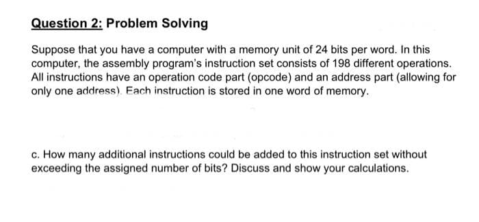 Question 2: Problem Solving
Suppose that you have a computer with a memory unit of 24 bits per word. In this
computer, the assembly program's instruction set consists of 198 different operations.
All instructions have an operation code part (opcode) and an address part (allowing for
only one address). Each instruction is stored in one word of memory.
c. How many additional instructions could be added to this instruction set without
exceeding the assigned number of bits? Discuss and show your calculations.
