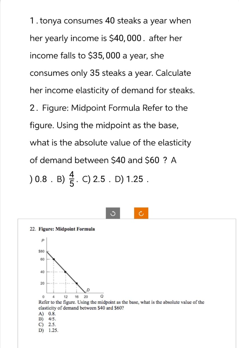 1. tonya consumes 40 steaks a year when
her yearly income is $40,000. after her
income falls to $35,000 a year, she
consumes only 35 steaks a year. Calculate
her income elasticity of demand for steaks.
2. Figure: Midpoint Formula Refer to the
figure. Using the midpoint as the base,
what is the absolute value of the elasticity
of demand between $40 and $60 ? A
) 0.8. B). C) 2.5 . D) 1.25.
22. Figure: Midpoint Formula
P
$80
60
40
20
0 4
12 16 20
Q
Refer to the figure. Using the midpoint as the base, what is the absolute value of the
elasticity of demand between $40 and $60?
A) 0.8.
B) 4/5.
C) 2.5.
D) 1.25.