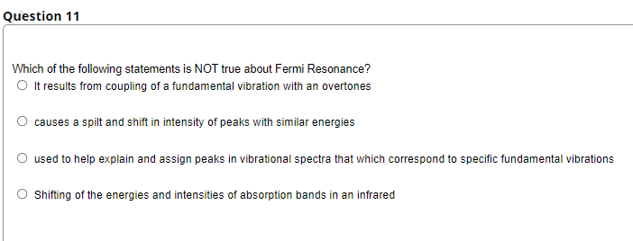 Question 11
Which of the following statements is NOT true about Fermi Resonance?
O t results from coupling of a fundamental vibration with an overtones
causes a spilt and shift in intensity of peaks with similar energies
used to help explain and assign peaks in vibrational spectra that which correspond to specific fundamental vibrations
Shifting of the energies and intensities of absorption bands in an infrared
