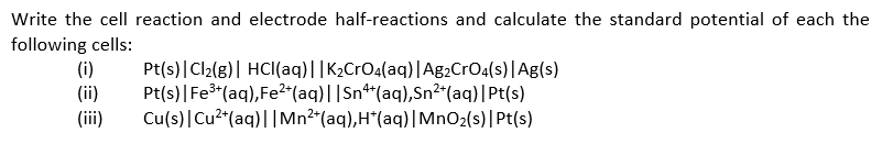 Write the cell reaction and electrode half-reactions and calculate the standard potential of each the
following cells:
(i)
(ii)
Pt(s)|Cl2(g)| HCI(aq)||K2CrO4(aq)|Ag2CrO4(s)|Ag(s)
Pt(s)|Fer(aq),Fe2*(aq)||Sn**(aq),Sn2*(aq)|Pt(s)
Cu(s)|Cu2*(aq)||Mn2"(aq),H*(aq)|MnO2(s)|Pt(s)
(iii)
