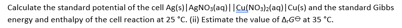 Calculate the standard potential of the cell Ag(s)|AgNO3(aq)||Cu(NO3)2(aq)|Cu(s) and the standard Gibbs
energy and enthalpy of the cell reaction at 25 °C. (ii) Estimate the value of A,GE at 35 °C.
