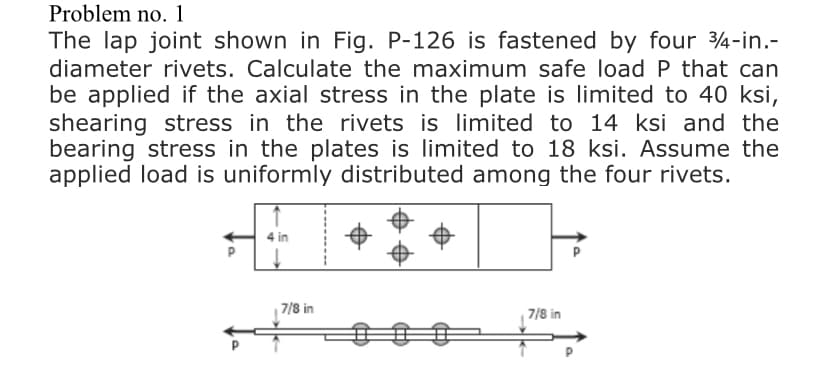 Problem no. 1
The lap joint shown in Fig. P-126 is fastened by four 4-in.-
diameter rivets. Calculate the maximum safe load P that can
be applied if the axial stress in the plate is limited to 40 ksi,
shearing stress in the rivets is limited to 14 ksi and the
bearing stress in the plates is limited to 18 ksi. Assume the
applied load is uniformly distributed among the four rivets.
4 in
| 7/8 in
7/8 in
