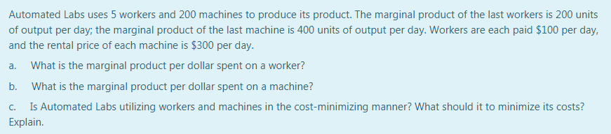 Automated Labs uses 5 workers and 200 machines to produce its product. The marginal product of the last workers is 200 units
of output per day; the marginal product of the last machine is 400 units of output per day. Workers are each paid $100 per day,
and the rental price of each machine is $300 per day.
а.
What is the marginal product per dollar spent on a worker?
b.
What is the marginal product per dollar spent on a machine?
Is Automated Labs utilizing workers and machines in the cost-minimizing manner? What should it to minimize its costs?
C.
Explain.
