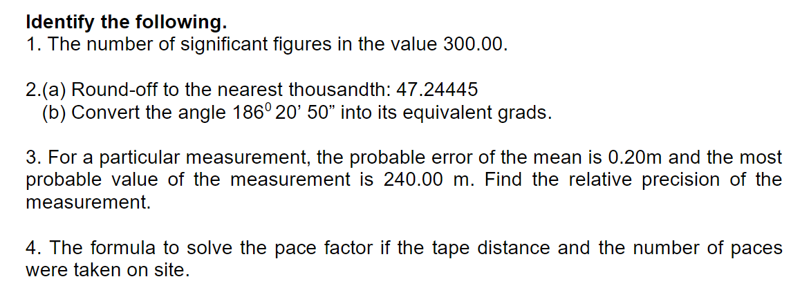 Identify the following.
1. The number of significant figures in the value 300.00.
2.(a) Round-off to the nearest thousandth: 47.24445
(b) Convert the angle 186° 20' 50" into its equivalent grads.
3. For a particular measurement, the probable error of the mean is 0.20m and the most
probable value of the measurement is 240.00 m. Find the relative precision of the
measurement.
4. The formula to solve the pace factor if the tape distance and the number of
were taken on site.
раces
