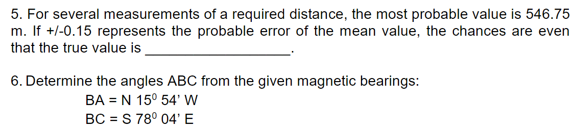 5. For several measurements of a required distance, the most probable value is 546.75
m. If +/-0.15 represents the probable error of the mean value, the chances are even
that the true value is
6. Determine the angles ABC from the given magnetic bearings:
ВА
= N 15° 54' W
BC = S 78° 04' E
