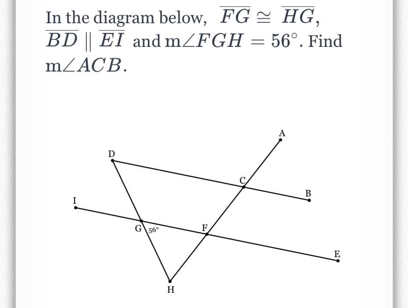 In the diagram below, FG = HG,
BD || EI and mZFGH = 56°. Find
MZACB.
A
D
C
В
I
G
56°
F
E
H
