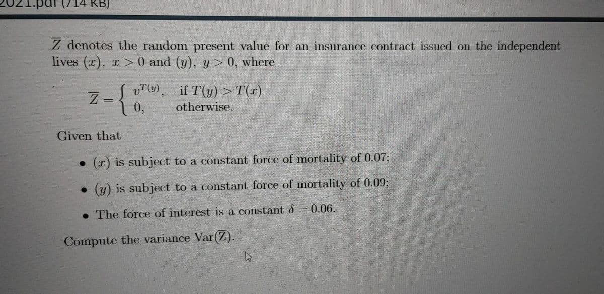 021.pdr (714 KB)
Z denotes the random present value for an insurance contract issued on the independent
lives (x), r > 0 and (y), y > 0, where
vT(), if T(y) > T(x)
Z =
0,
{
otherwise.
Given that
• (r) is subject to a constant force of mortality of 0.07;
• (y) is subject to a constant force of mortality of 0.09;
• The force of interest is a constant d 0.06.
Compute the variance Var(Z).
