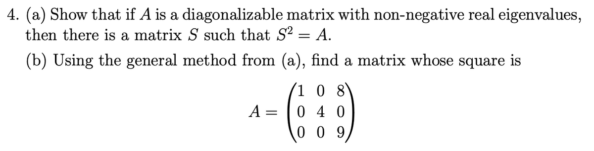4. (a) Show that if A is a diagonalizable matrix with non-negative real eigenvalues,
then there is a matrix S such that S? = A.
(b) Using the general method from (a), find a matrix whose square is
1 0 8
0 4 0
0 0 9
A =
