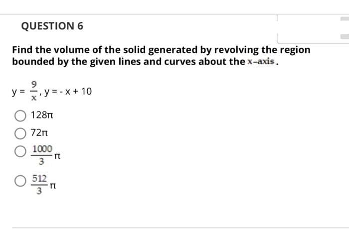 QUESTION 6
Find the volume of the solid generated by revolving the region
bounded by the given lines and curves about the x-axis.
y = y = - x + 10
128t
72n
1000
3
512
