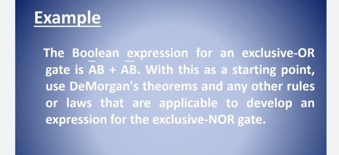 Example
The Boolean expression for an exclusive-OR
gate is AB + AB. With this as a starting point,
use DeMorgan's theorems and any other rules
or laws that are applicable to develop an
expression for the exclusive-NOR gate.
