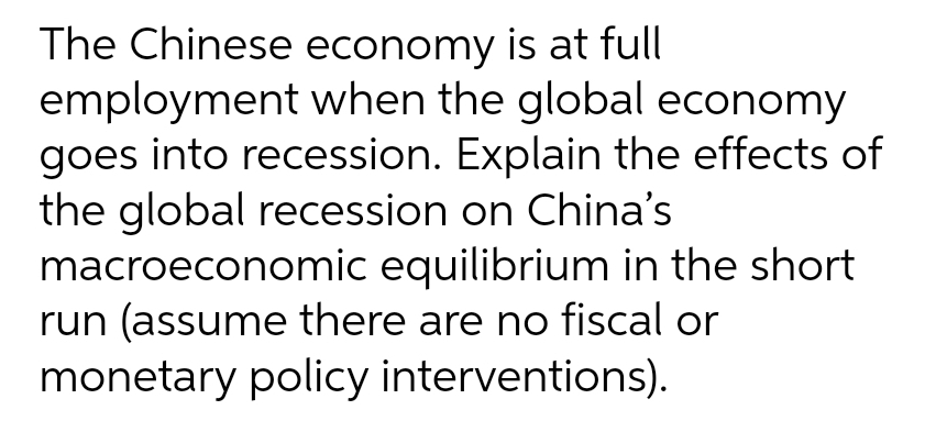 The Chinese economy is at full
employment when the global economy
goes into recession. Explain the effects of
the global recession on China's
macroeconomic equilibrium in the short
run (assume there are no fiscal or
monetary policy interventions).