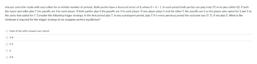 A buyer and seller trade with each other for an infinite number of periods. Both parties have a discount factor of d, where 0 < d < 1. In each period both parties can play trust (T) or to play selfish (S). If both
the buyer and seller play T the payoffs are 4 to each player. If both parties plays the payoffs are 3 to each player. If one player plays S and the other T, the payoffs are 6 to the player who opted for 5 and 1 to
the party that opted for T. Consider the following trigger strategy. In the first period play T. In any subsequent period, play T if in every previous period the outcome was (T, T), if not play S. What is the
minimum d required for this trigger strategy to be subgame perfect equilibrium?
O None of the other answers are correct.
O 1/4
O 1/3
O 3/4