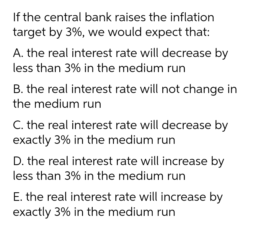 If the central bank raises the inflation
target by 3%, we would expect that:
A. the real interest rate will decrease by
less than 3% in the medium run
B. the real interest rate will not change in
the medium run
C. the real interest rate will decrease by
exactly 3% in the medium run
D. the real interest rate will increase by
less than 3% in the medium run
E. the real interest rate will increase by
exactly 3% in the medium run