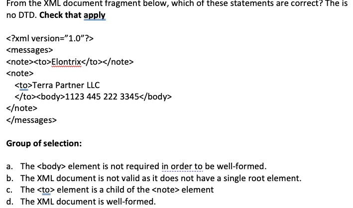 From the XML document fragment below, which of these statements are correct? The is
no DTD. Check that apply
<?xml
<messages>
version="1.0"?>
<note><to>Elontrix</to></note>
<note>
<to>Terra Partner LLC
</to><body>1123
445 222 3345</body>
</note>
</messages>
Group of selection:
a. The <body> element is not required in order to be well-formed.
b. The XML document is not valid as it does not have a single root element.
c. The <to> element is a child of the <note> element
d. The XML document is well-formed.
