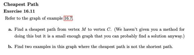 Cheapest Path
Exercise 16.11
Refer to the graph of example 16.7,
a. Find a cheapest path from vertex M to vertex C. (We haven't given you a method for
doing this but it is a small enough graph that you can probably find a solution anyway.)
b. Find two examples in this graph where the cheapest path is not the shortest path.
