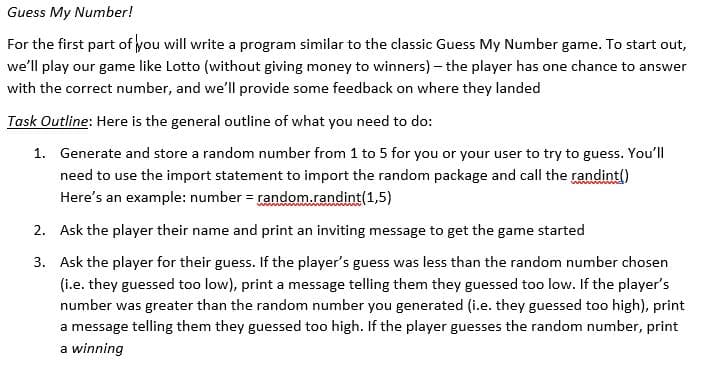 Guess My Number!
For the first part of you will write a program similar to the classic Guess My Number game. To start out,
we'll play our game like Lotto (without giving money to winners) – the player has one chance to answer
with the correct number, and we'll provide some feedback on where they landed
Task Outline: Here is the general outline of what you need to do:
1. Generate and store a random number from 1 to 5 for you or your user to try to guess. You'll
need to use the import statement to import the random package and call the randint()
Here's an example: number = random.randint(1,5)
2. Ask the player their name and print an inviting message to get the game started
3. Ask the player for their guess. If the player's guess was less than the random number chosen
(i.e. they guessed too low), print a message telling them they guessed too low. If the player's
number was greater than the random number you generated (i.e. they guessed too high), print
a message telling them they guessed too high. If the player guesses the random number, print
a winning
