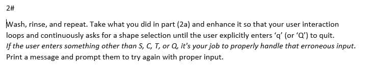 2#
Wash, rinse, and repeat. Take what you did in part (2a) and enhance it so that your user interaction
loops and continuously asks for a shape selection until the user explicitly enters 'q' (or 'Q') to quit.
If the user enters something other than S, C, T, or Q, it's your job to properly handle that erroneous input.
Print a message and prompt them to try again with proper input.
