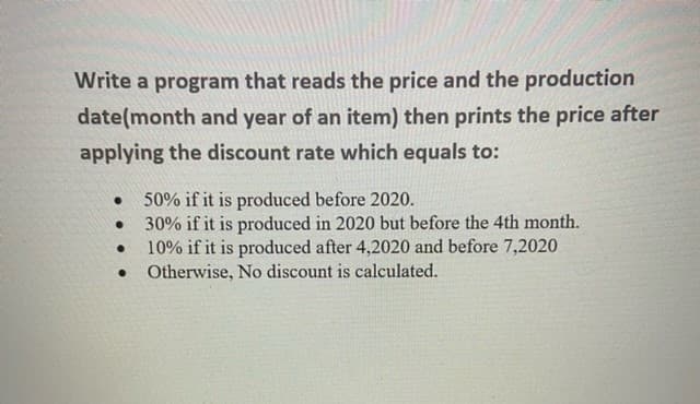 Write a program that reads the price and the production
date(month and year of an item) then prints the price after
applying the discount rate which equals to:
50% if it is produced before 2020.
30% if it is produced in 2020 but before the 4th month.
10% if it is produced after 4,2020 and before 7,2020
• Otherwise, No discount is calculated.
